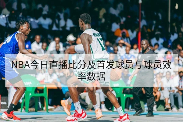 NBA今日直播比分及首发球员与球员效率数据